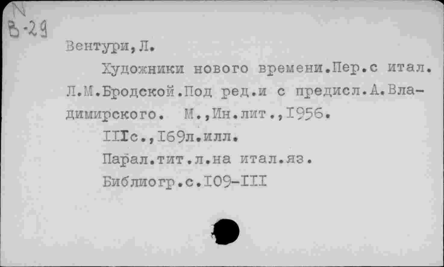 ﻿й-23
Вентури, Л.
Художники нового времени.Пер.с итал.
Л.М.Бродской.Под ред.и с предисл.А.Владимирского. М.,Ин.лит.,1956.
111с.,169л.илл.
Парал.тит.л.на итал.яз.
Биб лио гр.с.109-111